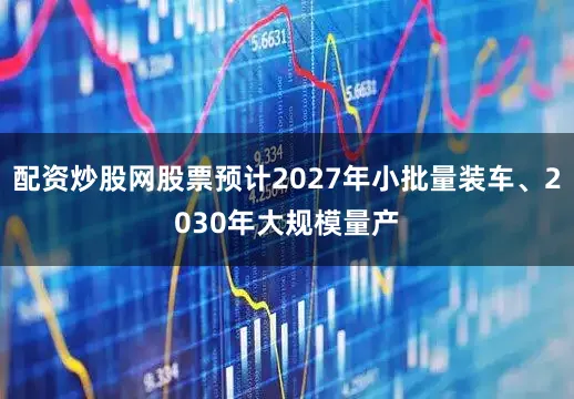 配资炒股网股票预计2027年小批量装车、2030年大规模量产