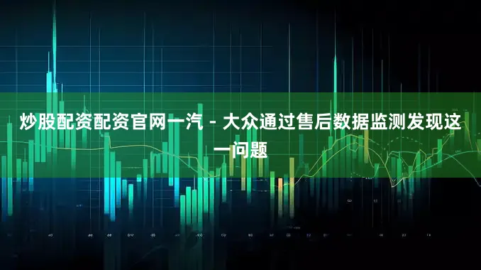 炒股配资配资官网一汽 - 大众通过售后数据监测发现这一问题