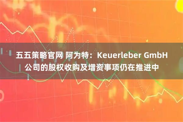 五五策略官网 阿为特：Keuerleber GmbH公司的股权收购及增资事项仍在推进中
