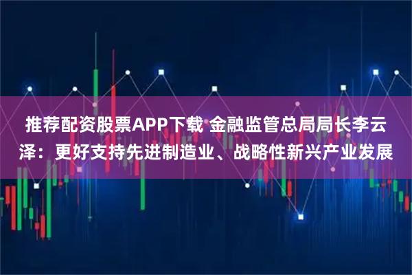 推荐配资股票APP下载 金融监管总局局长李云泽:更好支持先进制造业、战略性新兴产业发展