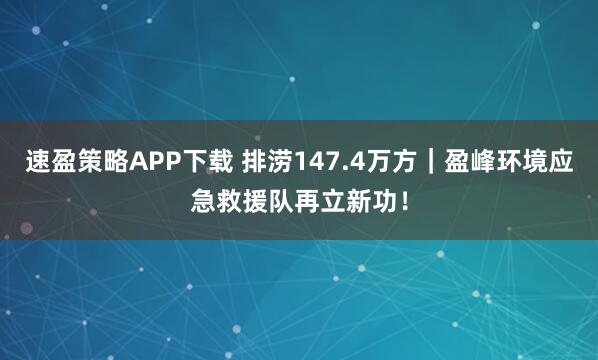 速盈策略APP下载 排涝147.4万方｜盈峰环境应急救援队再立新功！