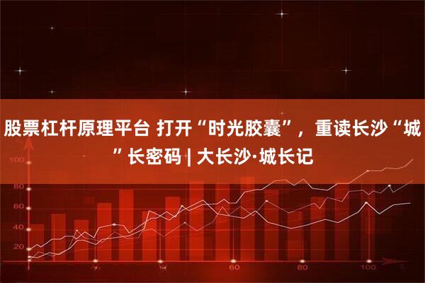 股票杠杆原理平台 打开“时光胶囊”，重读长沙“城”长密码 | 大长沙·城长记