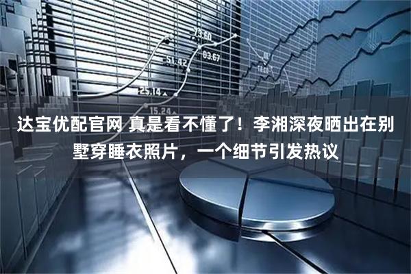 达宝优配官网 真是看不懂了！李湘深夜晒出在别墅穿睡衣照片，一个细节引发热议