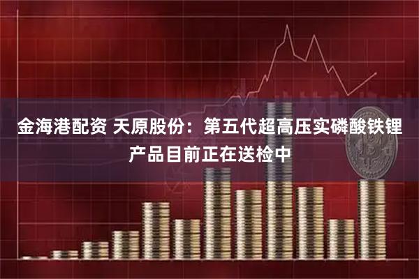 金海港配资 天原股份：第五代超高压实磷酸铁锂产品目前正在送检中