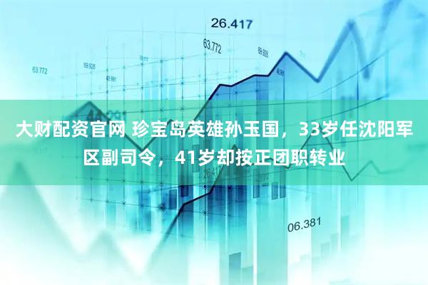 大财配资官网 珍宝岛英雄孙玉国，33岁任沈阳军区副司令，41岁却按正团职转业