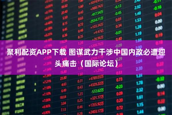 聚利配资APP下载 图谋武力干涉中国内政必遭迎头痛击（国际论坛）