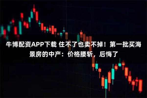 牛博配资APP下载 住不了也卖不掉！第一批买海景房的中产：价格腰斩，后悔了