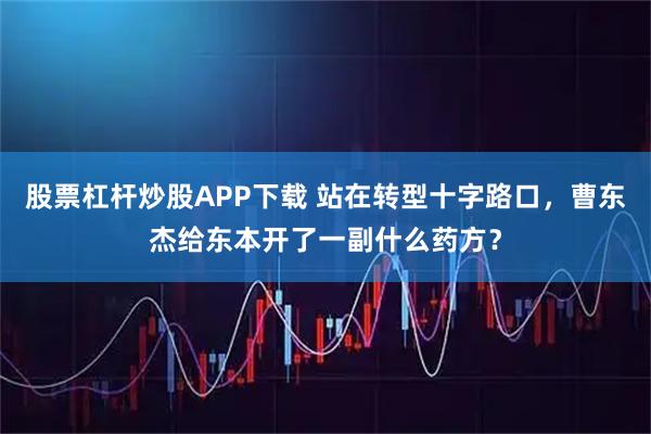 股票杠杆炒股APP下载 站在转型十字路口，曹东杰给东本开了一副什么药方？