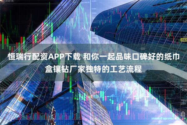 恒瑞行配资APP下载 和你一起品味口碑好的纸巾盒镶钻厂家独特的工艺流程