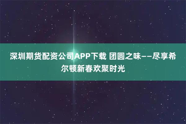 深圳期货配资公司APP下载 团圆之味——尽享希尔顿新春欢聚时光