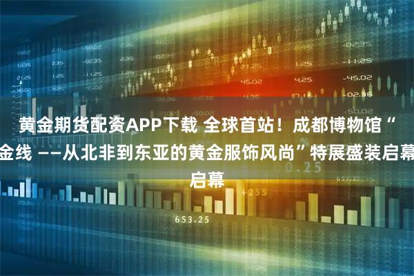 黄金期货配资APP下载 全球首站！成都博物馆“金线 ——从北非到东亚的黄金服饰风尚”特展盛装启幕