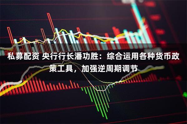 私募配资 央行行长潘功胜：综合运用各种货币政策工具，加强逆周期调节