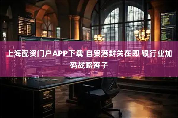上海配资门户APP下载 自贸港封关在即 银行业加码战略落子